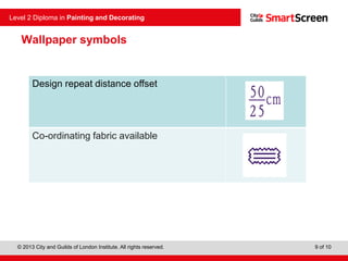 © 2013 City and Guilds of London Institute. All rights reserved.
Level 2 Diploma in Painting and Decorating
9 of 10
Design repeat distance offset
Co-ordinating fabric available
Wallpaper symbols
 