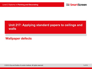 © 2013 City and Guilds of London Institute. All rights reserved.
Level 2 Diploma in Painting and Decorating
1 of 10
Wallpaper defects
Unit 217: Applying standard papers to ceilings and
walls
 