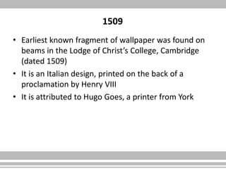 1509
• Earliest known fragment of wallpaper was found on
beams in the Lodge of Christ’s College, Cambridge
(dated 1509)
• It is an Italian design, printed on the back of a
proclamation by Henry VIII
• It is attributed to Hugo Goes, a printer from York
 