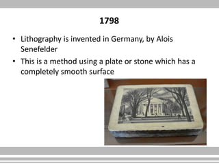 1798
• Lithography is invented in Germany, by Alois
Senefelder
• This is a method using a plate or stone which has a
completely smooth surface
 