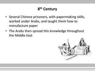 8th Century
• Several Chinese prisoners, with papermaking skills,
worked under Arabs, and taught them how to
manufacture paper
• The Arabs then spread this knowledge throughout
the Middle East
 