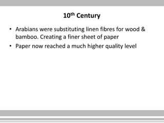 10th Century
• Arabians were substituting linen fibres for wood &
bamboo. Creating a finer sheet of paper
• Paper now reached a much higher quality level
 