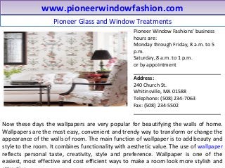 Pioneer Glass and Window Treatments
www.pioneerwindowfashion.comwww.pioneerwindowfashion.com
Now these days the wallpapers are very popular for beautifying the walls of home.
Wallpapers are the most easy, convenient and trendy way to transform or change the
appearance of the walls of room. The main function of wallpaper is to add beauty and
style to the room. It combines functionality with aesthetic value. The use of wallpaper
reflects personal taste, creativity, style and preference. Wallpaper is one of the
easiest, most effective and cost efficient ways to make a room look more stylish and
Pioneer Window Fashions’ business
hours are:
Monday through Friday, 8 a.m. to 5
p.m.
Saturday, 8 a.m. to 1 p.m.
or by appointment
_______________________________
Address:
240 Church St.
Whitinsville, MA 01588
Telephone: (508) 234-7063
Fax: (508) 234-5502
_______________________________
 