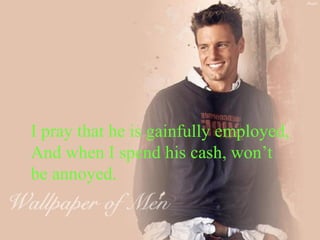 I pray that he is gainfully employed, And when I spend his cash, won’t be annoyed. 