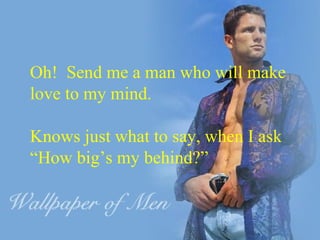 Oh!  Send me a man who will make  love to my mind. Knows just what to say, when I ask “ How big’s my behind?” 