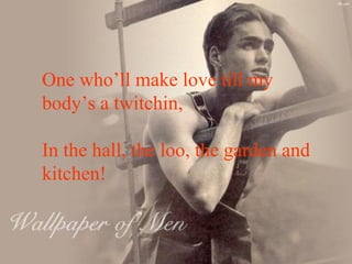 One who’ll make love till my  body’s a twitchin, In the hall, the loo, the garden and kitchen! 