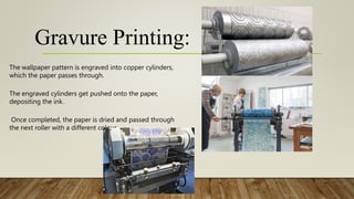 Gravure Printing:
The wallpaper pattern is engraved into copper cylinders,
which the paper passes through.
The engraved cylinders get pushed onto the paper,
depositing the ink.
Once completed, the paper is dried and passed through
the next roller with a different colour.
 