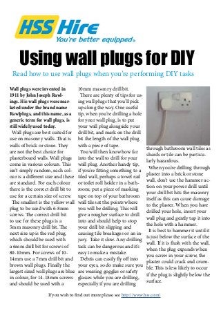 Using wall plugs for DIY
Wall plugs were invented in
1911 by John Joseph Rawl-
ings. His wall plugs were mar-
keted under the brand name
Rawlplugs, and this name, as a
generic term for wall plugs, is
still widely used today.
Wall plugs are best suited for
use on masonry walls. That is
walls of brick or stone. They
are not the best choice for
plasterboard walls. Wall plugs
come in various colours. This
isn’t simply random, each col-
our is a different size and these
are standard. For each colour
there is the correct drill bit to
use for a certain size of screw.
The smallest is the yellow wall
plug to be used with 6-8mm
screws. The correct drill bit
to use for these plugs is a
5mm masonry drill bit. The
next size up is the red plug,
which should be used with
a 6mm drill bit for screws of
80-10mm. For screws of 10-
14mm use a 7mm drill bit and
brown wall plugs. Finally the
largest sized wall plugs are blue
in colour, for 14-18mm screws
and should be used with a
10mm masonry drill bit.
There are plenty of tips for us-
ing wall plugs that you’ll pick
up along the way. One useful
tip, when you’re drilling a hole
for your wall plug, is to put
your wall plug alongside your
drill bit, and mark on the drill
bit the length of the wall plug
with a piece of tape.
You will then know how far
into the wall to drill for your
wall plug. Another handy tip,
if you’re fitting something to a
tiled wall, perhaps a towel rail
or toilet roll holder in a bath-
room; put a piece of masking
tape on top of your bathroom
wall tiles at the points where
you will be drilling. This will
give a rougher surface to drill
into and should help to stop
your drill bit slipping and
causing tile breakages or an in-
jury. Take it slow. Any drilling
task can be dangerous and it’s
easy to make a mistake.
Debris can easily fly off into
your eyes, so do make sure you
are wearing goggles or safety
glasses while you are drilling,
especially if you are drilling
through bathroom wall tiles as
shards or tile can be particu-
larly hazardous.
When you’re drilling through
plaster into a brick or stone
wall, don’t use the hammer ac-
tion on your power drill until
your drill bit hits the masonry
itself as this can cause damage
to the plaster. When you have
drilled your hole, insert your
wall plug and gently tap it into
the hole with a hammer.
It is best to hammer it until it
is just below the surface of the
wall. If it is flush with the wall,
when the plug expands when
you screw in your screw, the
plaster could crack and crum-
ble. This is less likely to occur
if the plug is slightly below the
surface.
Read how to use wall plugs when you’re performing DIY tasks
If you wish to find out more please see http://www.hss.com/
 