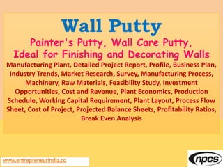 www.entrepreneurindia.co
Wall Putty
Painter's Putty, Wall Care Putty,
Ideal for Finishing and Decorating Walls
Manufacturing Plant, Detailed Project Report, Profile, Business Plan,
Industry Trends, Market Research, Survey, Manufacturing Process,
Machinery, Raw Materials, Feasibility Study, Investment
Opportunities, Cost and Revenue, Plant Economics, Production
Schedule, Working Capital Requirement, Plant Layout, Process Flow
Sheet, Cost of Project, Projected Balance Sheets, Profitability Ratios,
Break Even Analysis
 