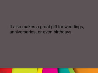 It also makes a great gift for weddings,
anniversaries, or even birthdays.
 