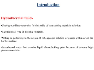 Introduction
Hydrothermal fluid-
•Underground hot water-rich fluid capable of transporting metals in solution.
•It contains all type of dissolve minerals.
•Noting or pertaining to the action of hot, aqueous solution or gasses within or on the
Earth’s surface.
•Superheated water that remains liquid above boiling point because of extreme high
pressure condition.
 