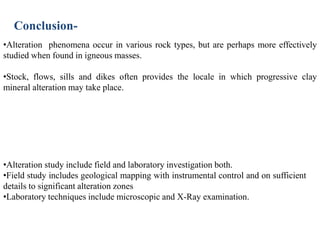 Conclusion-
•Alteration phenomena occur in various rock types, but are perhaps more effectively
studied when found in igneous masses.
•Stock, flows, sills and dikes often provides the locale in which progressive clay
mineral alteration may take place.
•Alteration study include field and laboratory investigation both.
•Field study includes geological mapping with instrumental control and on sufficient
details to significant alteration zones
•Laboratory techniques include microscopic and X-Ray examination.
 