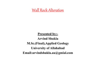Wall Rock Alteration
Presented by:-
Arvind Shukla
M.Sc.(Final),Applied Geology
University of Allahabad
Email:arvindshukla.au@gmial.com
 