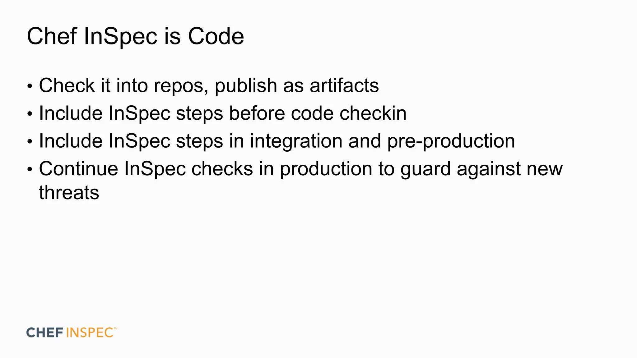 Chef InSpec is Code
• Check it into repos, publish as artifacts
• Include InSpec steps before code checkin
• Include InSpec steps in integration and pre-production
• Continue InSpec checks in production to guard against new
threats
 