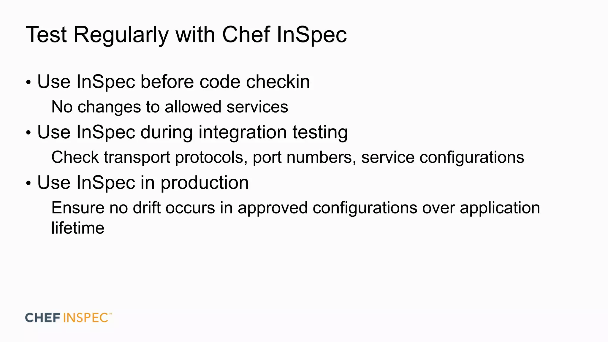 Test Regularly with Chef InSpec
• Use InSpec before code checkin
No changes to allowed services
• Use InSpec during integration testing
Check transport protocols, port numbers, service configurations
• Use InSpec in production
Ensure no drift occurs in approved configurations over application
lifetime
 