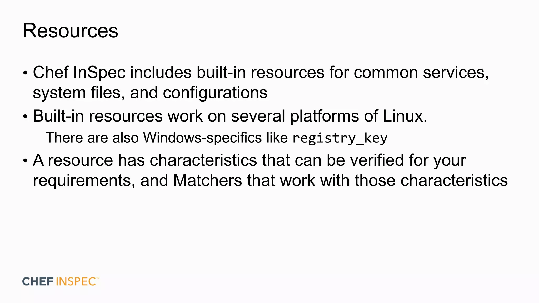 Resources
• Chef InSpec includes built-in resources for common services,
system files, and configurations
• Built-in resources work on several platforms of Linux.
There are also Windows-specifics like registry_key
• A resource has characteristics that can be verified for your
requirements, and Matchers that work with those characteristics
 