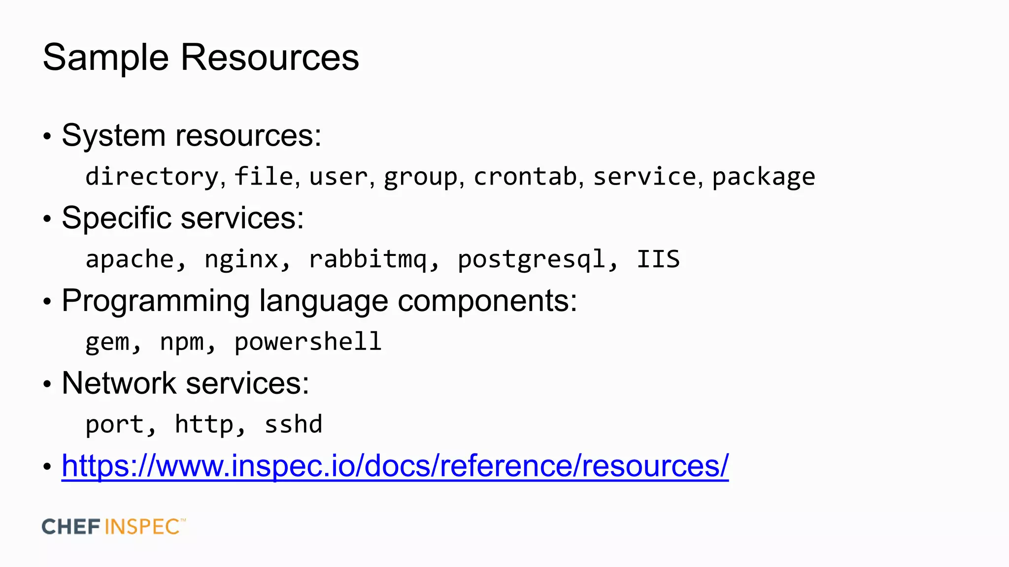 Sample Resources
• System resources:
directory, file, user, group, crontab, service, package
• Specific services:
apache, nginx, rabbitmq, postgresql, IIS
• Programming language components:
gem, npm, powershell
• Network services:
port, http, sshd
• https://www.inspec.io/docs/reference/resources/
 
