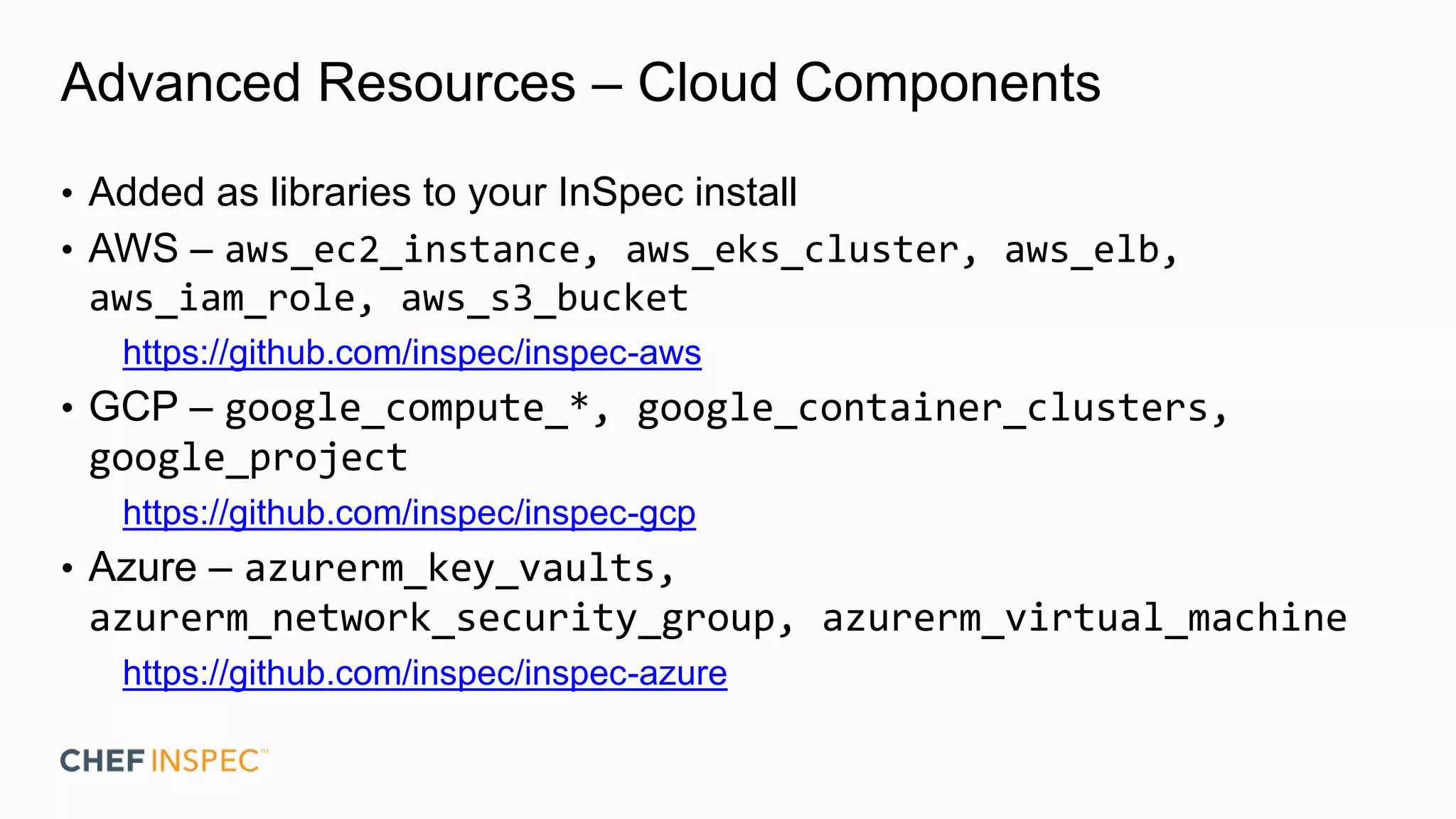 Advanced Resources – Cloud Components
• Added as libraries to your InSpec install
• AWS – aws_ec2_instance, aws_eks_cluster, aws_elb,
aws_iam_role, aws_s3_bucket
https://github.com/inspec/inspec-aws
• GCP – google_compute_*, google_container_clusters,
google_project
https://github.com/inspec/inspec-gcp
• Azure – azurerm_key_vaults,
azurerm_network_security_group, azurerm_virtual_machine
https://github.com/inspec/inspec-azure
 
