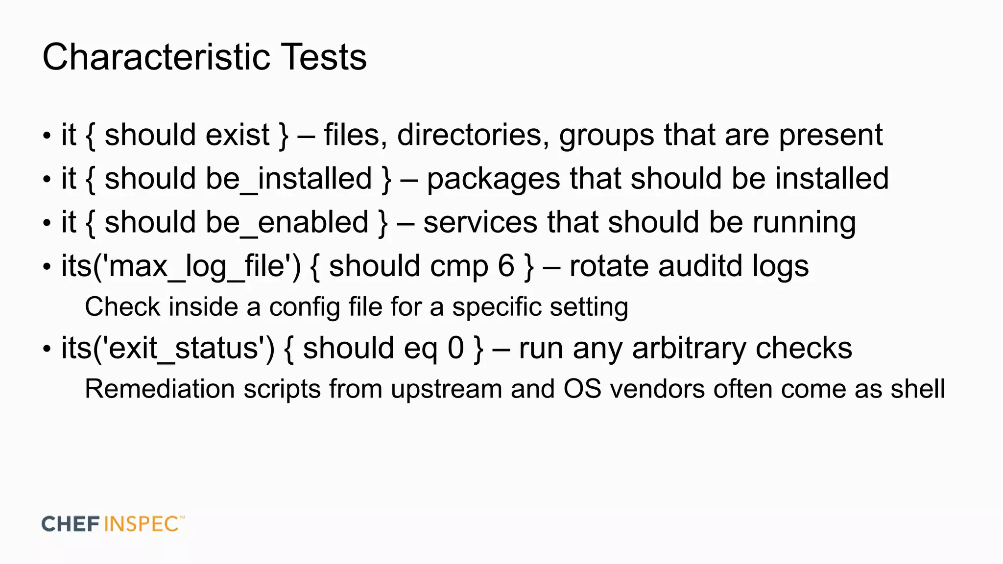 Characteristic Tests
• it { should exist } – files, directories, groups that are present
• it { should be_installed } – packages that should be installed
• it { should be_enabled } – services that should be running
• its('max_log_file') { should cmp 6 } – rotate auditd logs
Check inside a config file for a specific setting
• its('exit_status') { should eq 0 } – run any arbitrary checks
Remediation scripts from upstream and OS vendors often come as shell
 