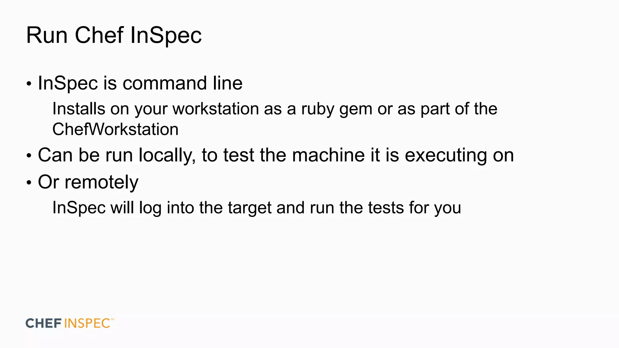Run Chef InSpec
• InSpec is command line
Installs on your workstation as a ruby gem or as part of the
ChefWorkstation
• Can be run locally, to test the machine it is executing on
• Or remotely
InSpec will log into the target and run the tests for you
 
