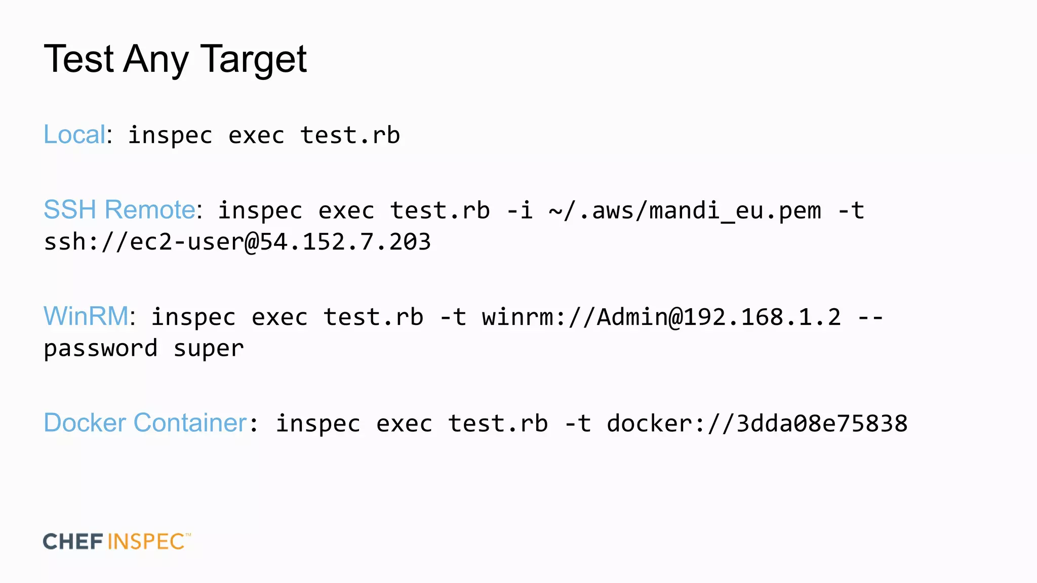 Test Any Target
Local: inspec exec test.rb
SSH Remote: inspec exec test.rb -i ~/.aws/mandi_eu.pem -t
ssh://ec2-user@54.152.7.203
WinRM: inspec exec test.rb -t winrm://Admin@192.168.1.2 --
password super
Docker Container: inspec exec test.rb -t docker://3dda08e75838
 