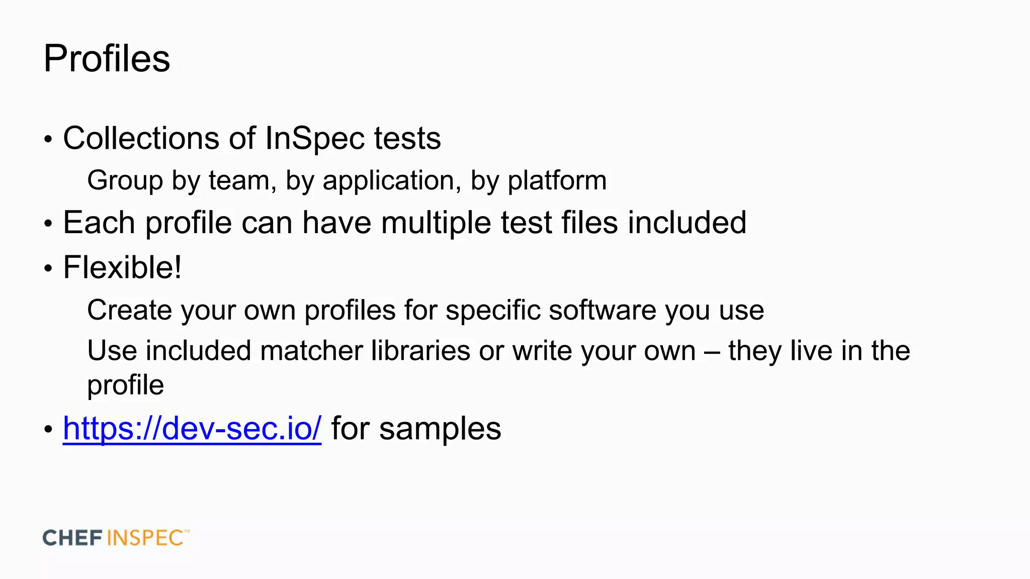 Profiles
• Collections of InSpec tests
Group by team, by application, by platform
• Each profile can have multiple test files included
• Flexible!
Create your own profiles for specific software you use
Use included matcher libraries or write your own – they live in the
profile
• https://dev-sec.io/ for samples
 