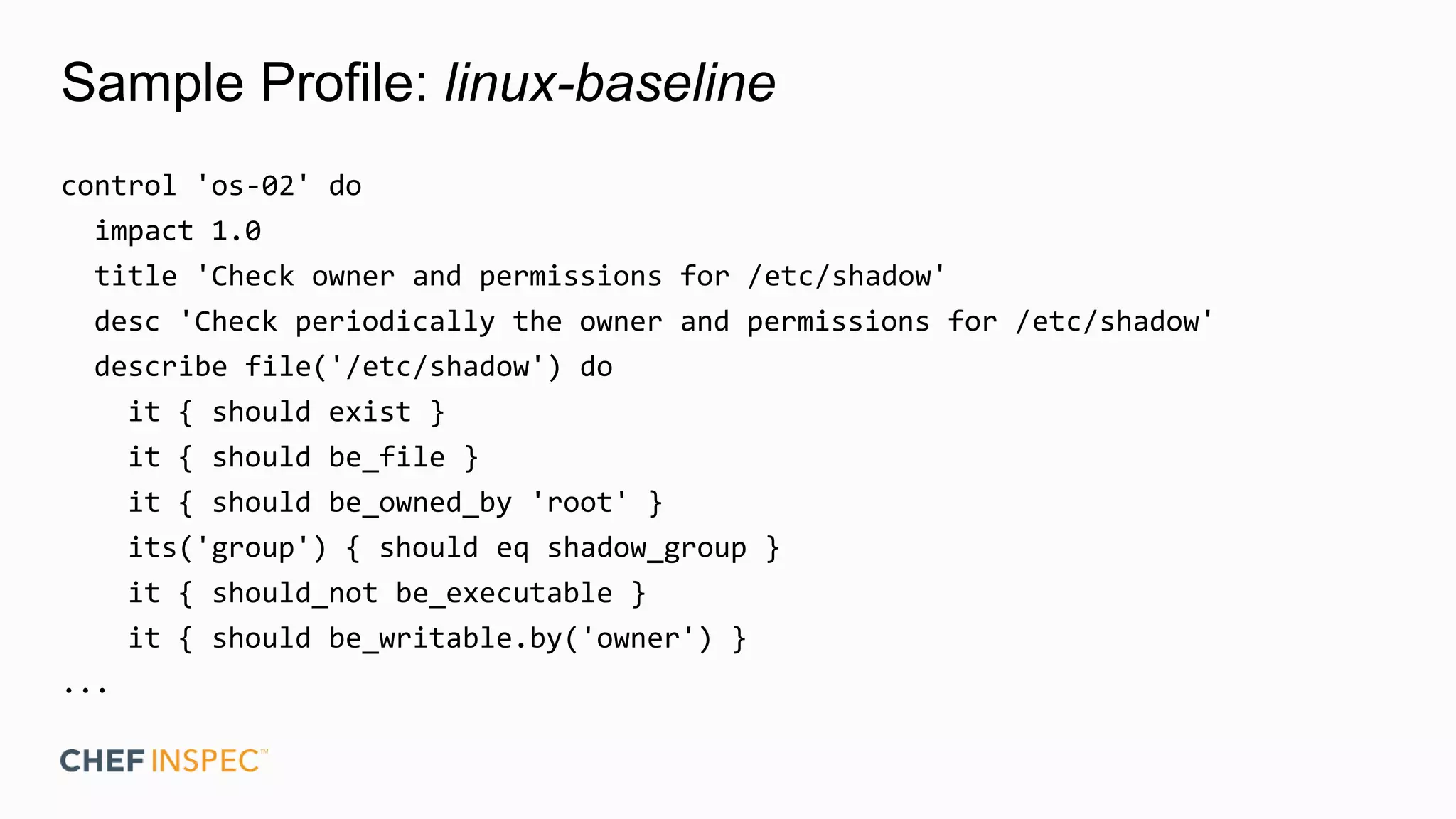 Sample Profile: linux-baseline
control 'os-02' do
impact 1.0
title 'Check owner and permissions for /etc/shadow'
desc 'Check periodically the owner and permissions for /etc/shadow'
describe file('/etc/shadow') do
it { should exist }
it { should be_file }
it { should be_owned_by 'root' }
its('group') { should eq shadow_group }
it { should_not be_executable }
it { should be_writable.by('owner') }
...
 