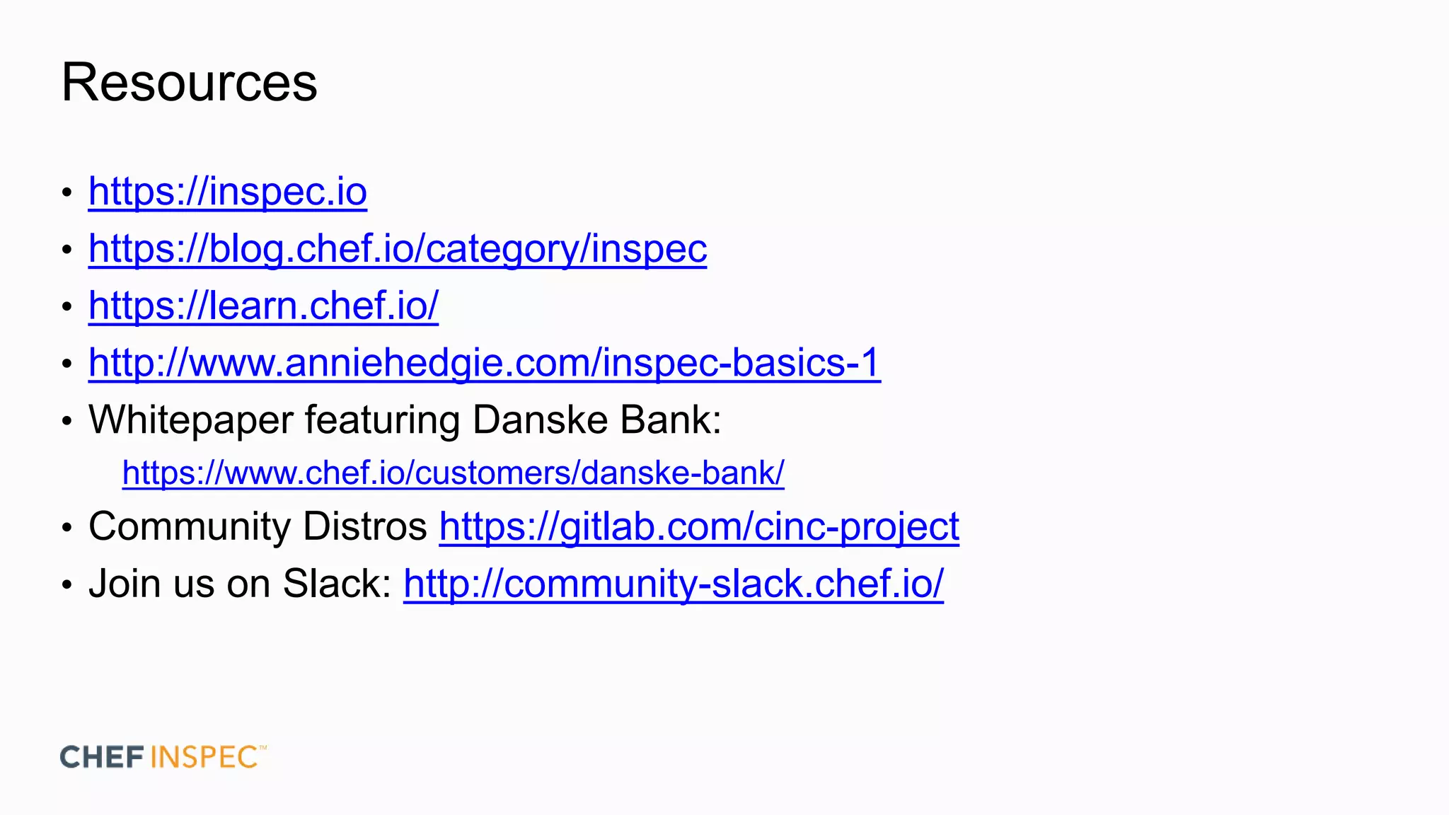 Resources
• https://inspec.io
• https://blog.chef.io/category/inspec
• https://learn.chef.io/
• http://www.anniehedgie.com/inspec-basics-1
• Whitepaper featuring Danske Bank:
https://www.chef.io/customers/danske-bank/
• Community Distros https://gitlab.com/cinc-project
• Join us on Slack: http://community-slack.chef.io/
 