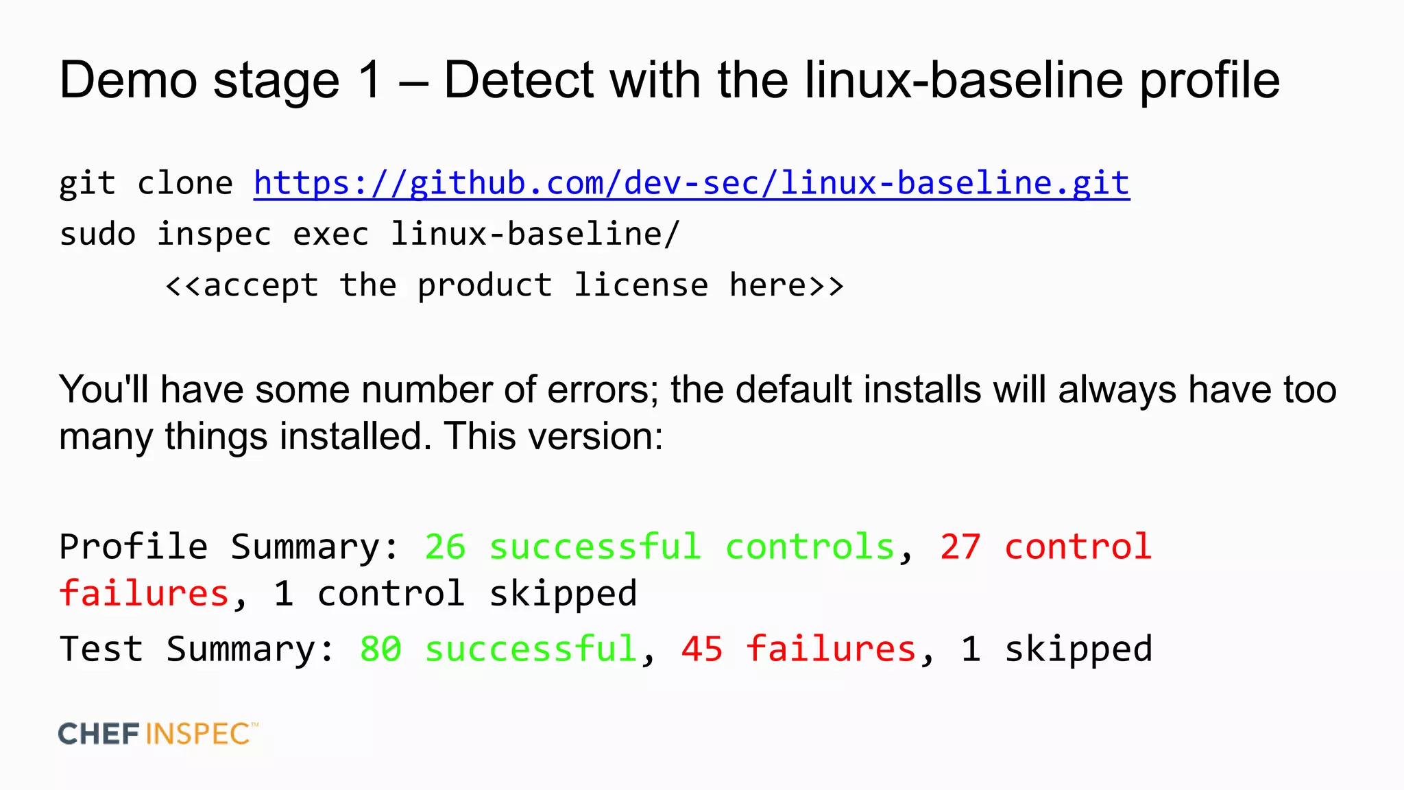 Demo stage 1 – Detect with the linux-baseline profile
git clone https://github.com/dev-sec/linux-baseline.git
sudo inspec exec linux-baseline/
<<accept the product license here>>
You'll have some number of errors; the default installs will always have too
many things installed. This version:
Profile Summary: 26 successful controls, 27 control
failures, 1 control skipped
Test Summary: 80 successful, 45 failures, 1 skipped
 