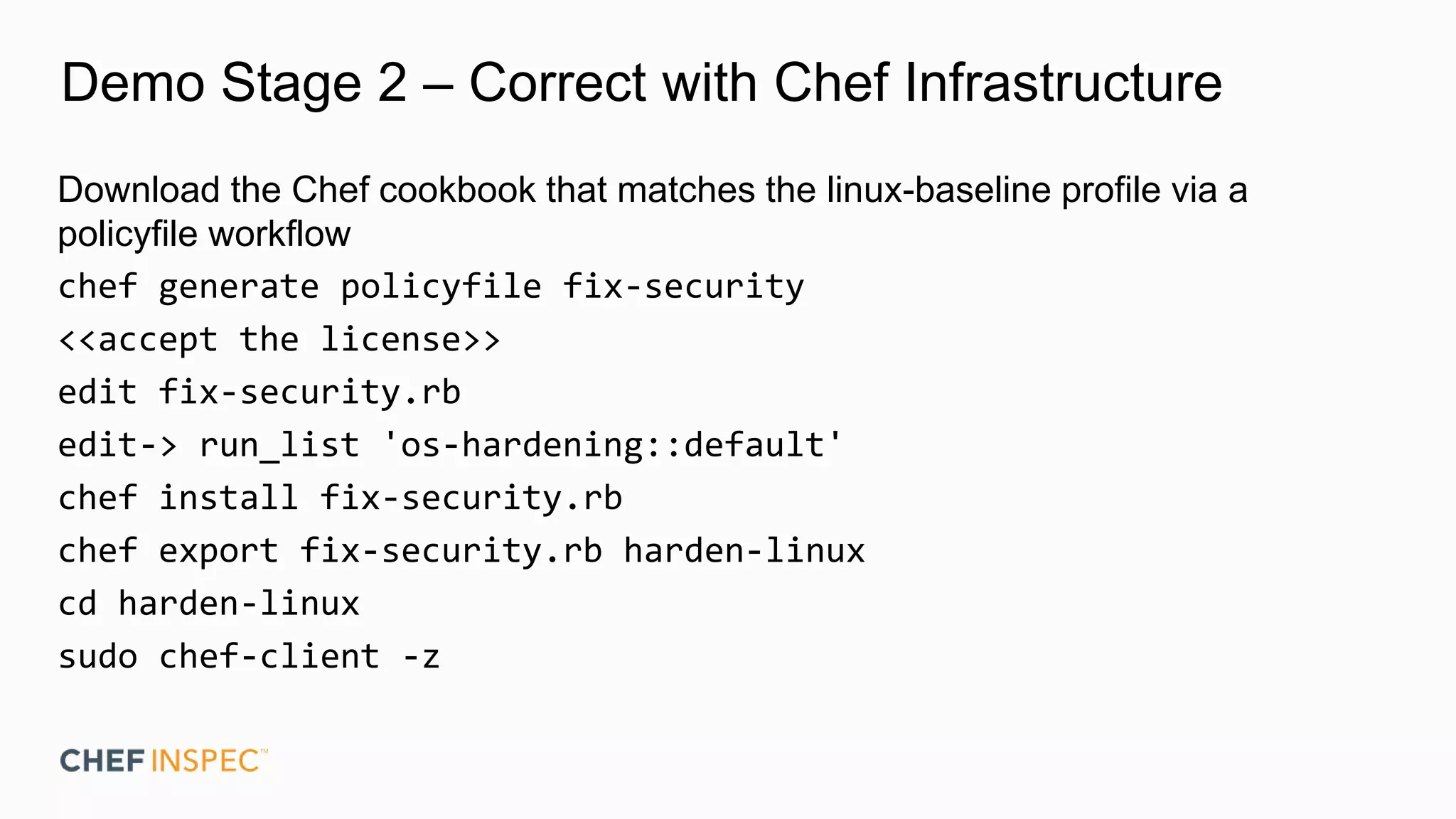 Demo Stage 2 – Correct with Chef Infrastructure
Download the Chef cookbook that matches the linux-baseline profile via a
policyfile workflow
chef generate policyfile fix-security
<<accept the license>>
edit fix-security.rb
edit-> run_list 'os-hardening::default'
chef install fix-security.rb
chef export fix-security.rb harden-linux
cd harden-linux
sudo chef-client -z
 