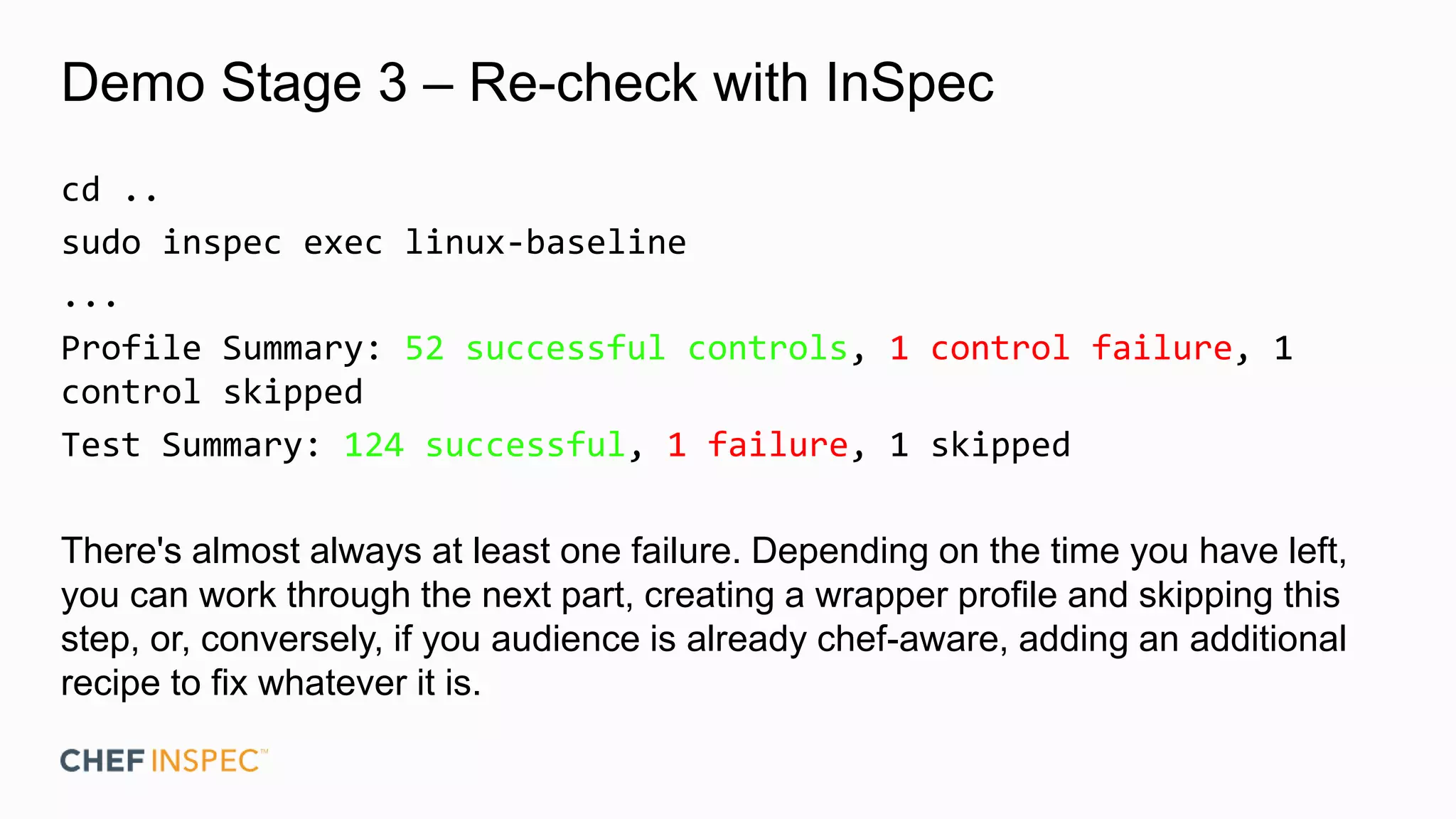 Demo Stage 3 – Re-check with InSpec
cd ..
sudo inspec exec linux-baseline
...
Profile Summary: 52 successful controls, 1 control failure, 1
control skipped
Test Summary: 124 successful, 1 failure, 1 skipped
There's almost always at least one failure. Depending on the time you have left,
you can work through the next part, creating a wrapper profile and skipping this
step, or, conversely, if you audience is already chef-aware, adding an additional
recipe to fix whatever it is.
 