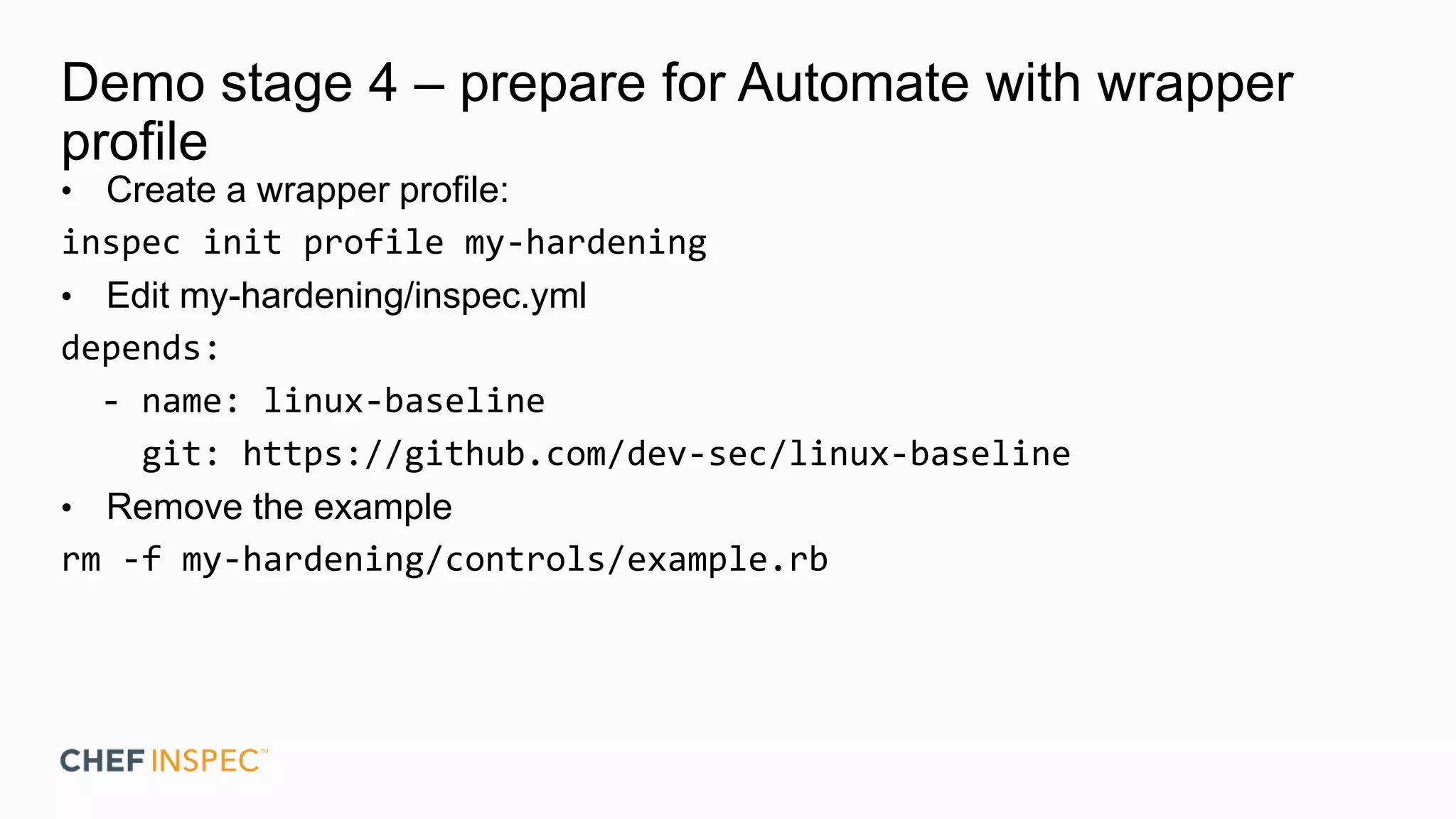 Demo stage 4 – prepare for Automate with wrapper
profile
• Create a wrapper profile:
inspec init profile my-hardening
• Edit my-hardening/inspec.yml
depends:
- name: linux-baseline
git: https://github.com/dev-sec/linux-baseline
• Remove the example
rm -f my-hardening/controls/example.rb
 
