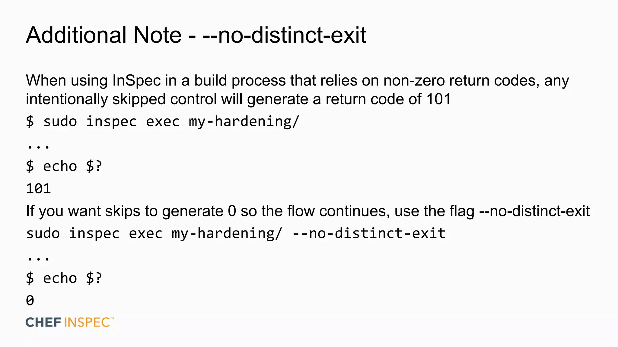 Additional Note - --no-distinct-exit
When using InSpec in a build process that relies on non-zero return codes, any
intentionally skipped control will generate a return code of 101
$ sudo inspec exec my-hardening/
...
$ echo $?
101
If you want skips to generate 0 so the flow continues, use the flag --no-distinct-exit
sudo inspec exec my-hardening/ --no-distinct-exit
...
$ echo $?
0
 