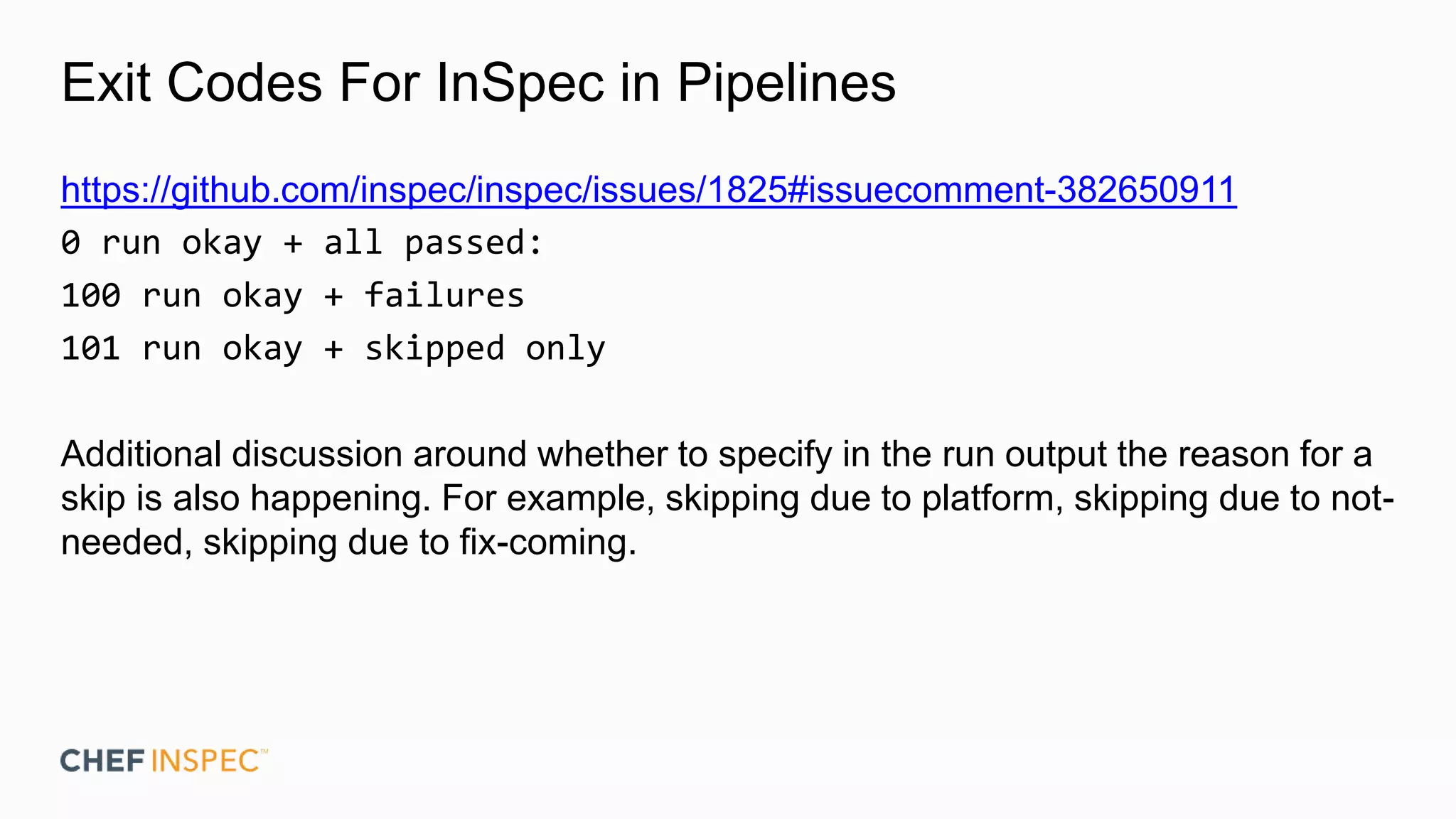 Exit Codes For InSpec in Pipelines
https://github.com/inspec/inspec/issues/1825#issuecomment-382650911
0 run okay + all passed:
100 run okay + failures
101 run okay + skipped only
Additional discussion around whether to specify in the run output the reason for a
skip is also happening. For example, skipping due to platform, skipping due to not-
needed, skipping due to fix-coming.
 