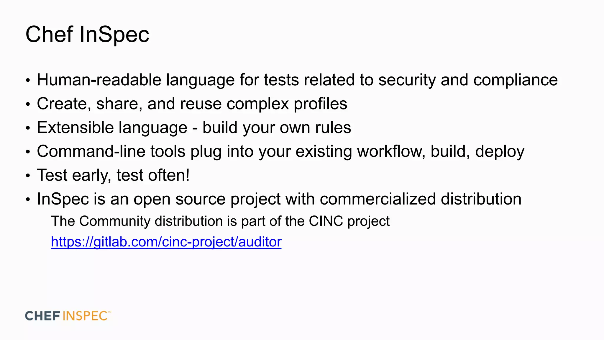 Chef InSpec
• Human-readable language for tests related to security and compliance
• Create, share, and reuse complex profiles
• Extensible language - build your own rules
• Command-line tools plug into your existing workflow, build, deploy
• Test early, test often!
• InSpec is an open source project with commercialized distribution
The Community distribution is part of the CINC project
https://gitlab.com/cinc-project/auditor
 