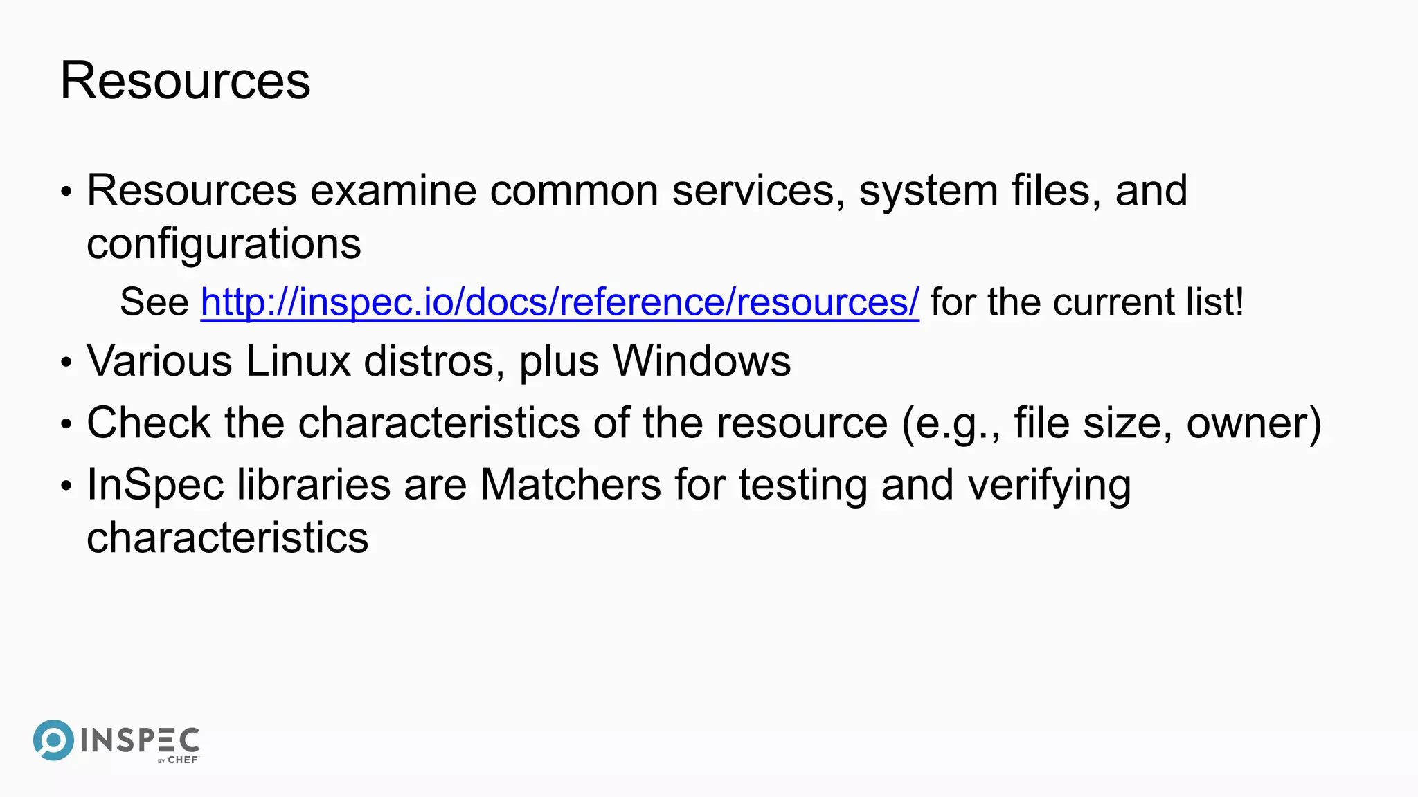 Resources
• Resources examine common services, system files, and
configurations
See http://inspec.io/docs/reference/resources/ for the current list!
• Various Linux distros, plus Windows
• Check the characteristics of the resource (e.g., file size, owner)
• InSpec libraries are Matchers for testing and verifying
characteristics
 