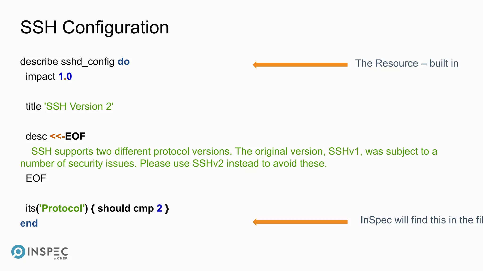 SSH Configuration
describe sshd_config do
impact 1.0
title 'SSH Version 2'
desc <<-EOF
SSH supports two different protocol versions. The original version, SSHv1, was subject to a
number of security issues. Please use SSHv2 instead to avoid these.
EOF
its('Protocol') { should cmp 2 }
end
The Resource – built in
InSpec will find this in the fil
 