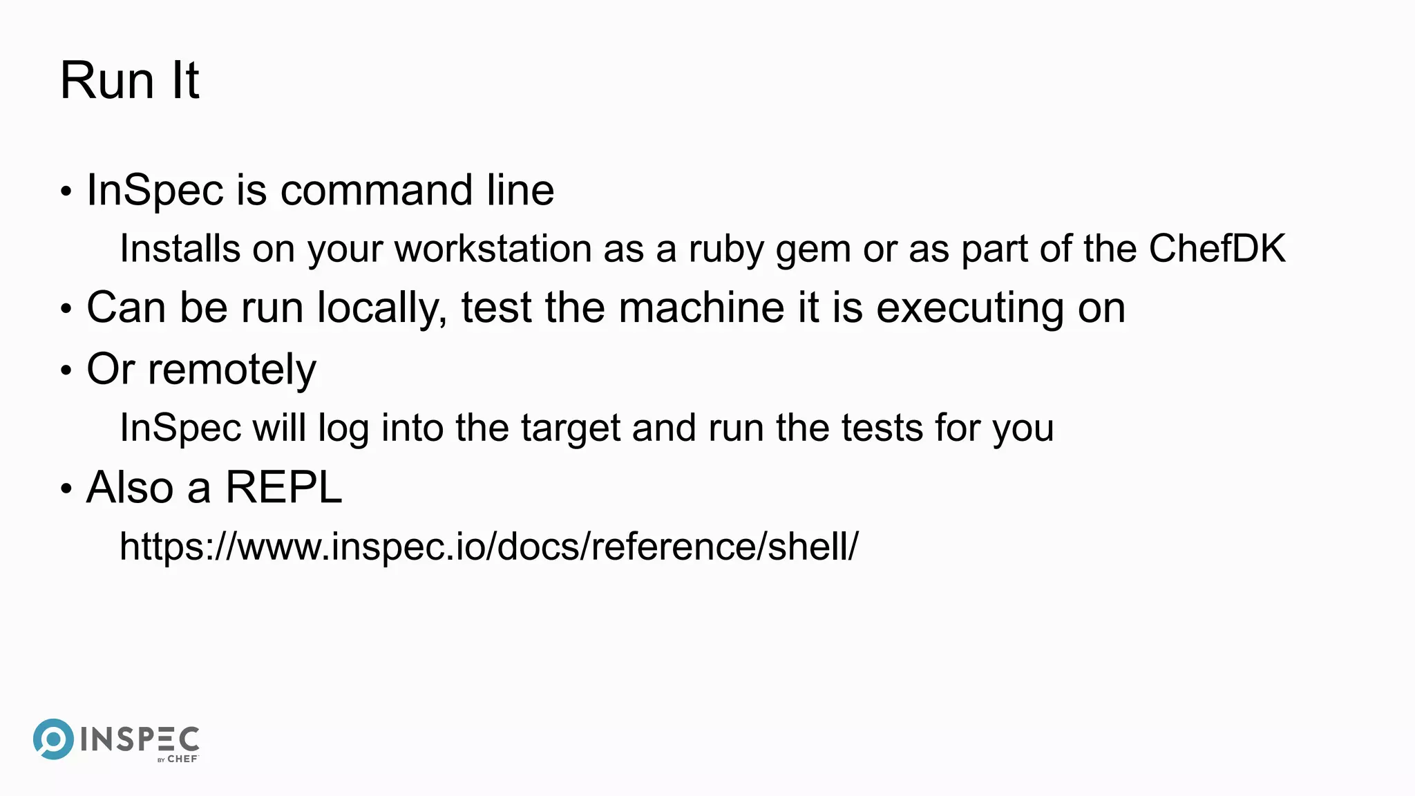 Run It
• InSpec is command line
Installs on your workstation as a ruby gem or as part of the ChefDK
• Can be run locally, test the machine it is executing on
• Or remotely
InSpec will log into the target and run the tests for you
• Also a REPL
https://www.inspec.io/docs/reference/shell/
 