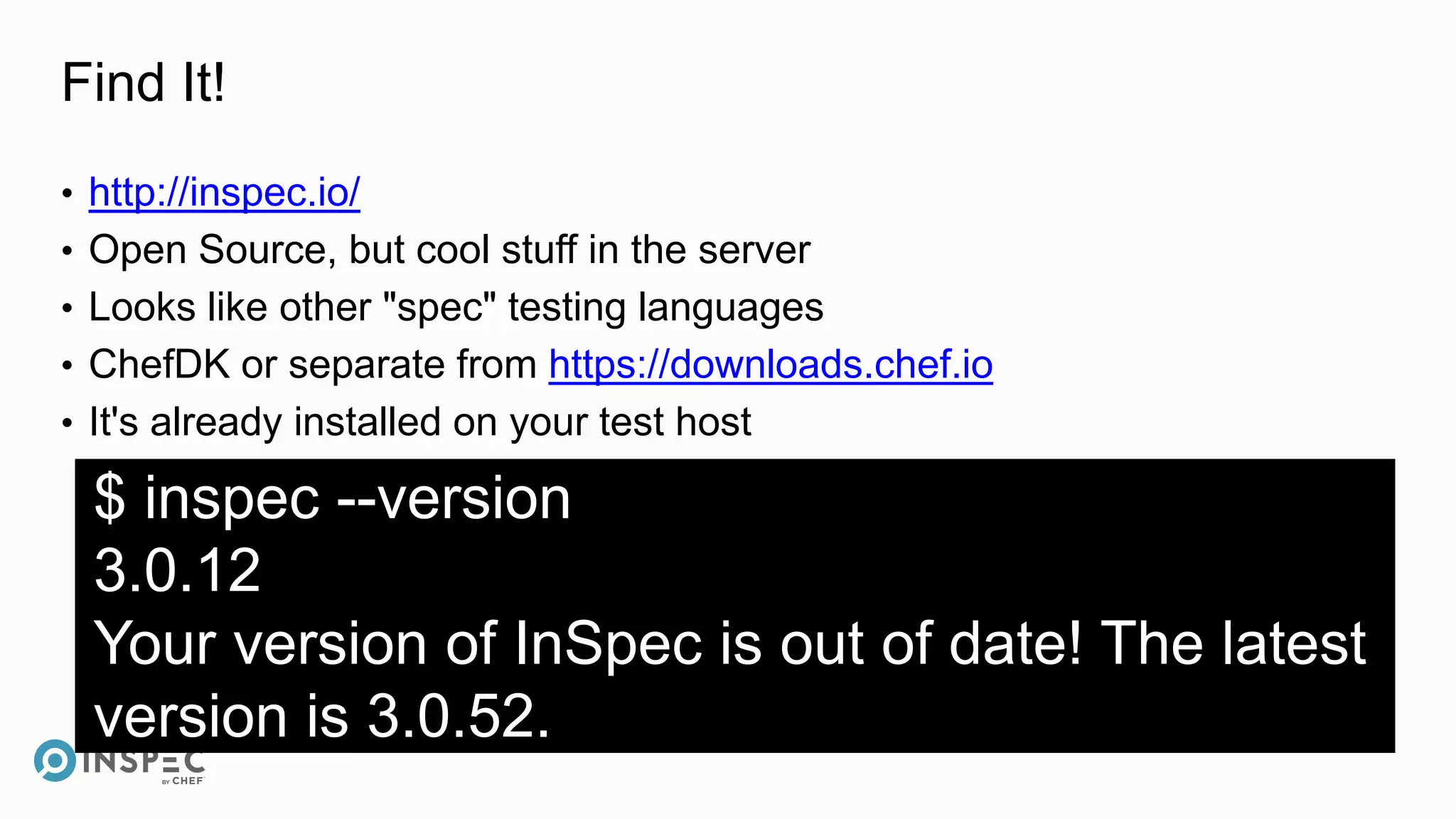 Find It!
• http://inspec.io/
• Open Source, but cool stuff in the server
• Looks like other "spec" testing languages
• ChefDK or separate from https://downloads.chef.io
• It's already installed on your test host
$ inspec --version
3.0.12
Your version of InSpec is out of date! The latest
version is 3.0.52.
 