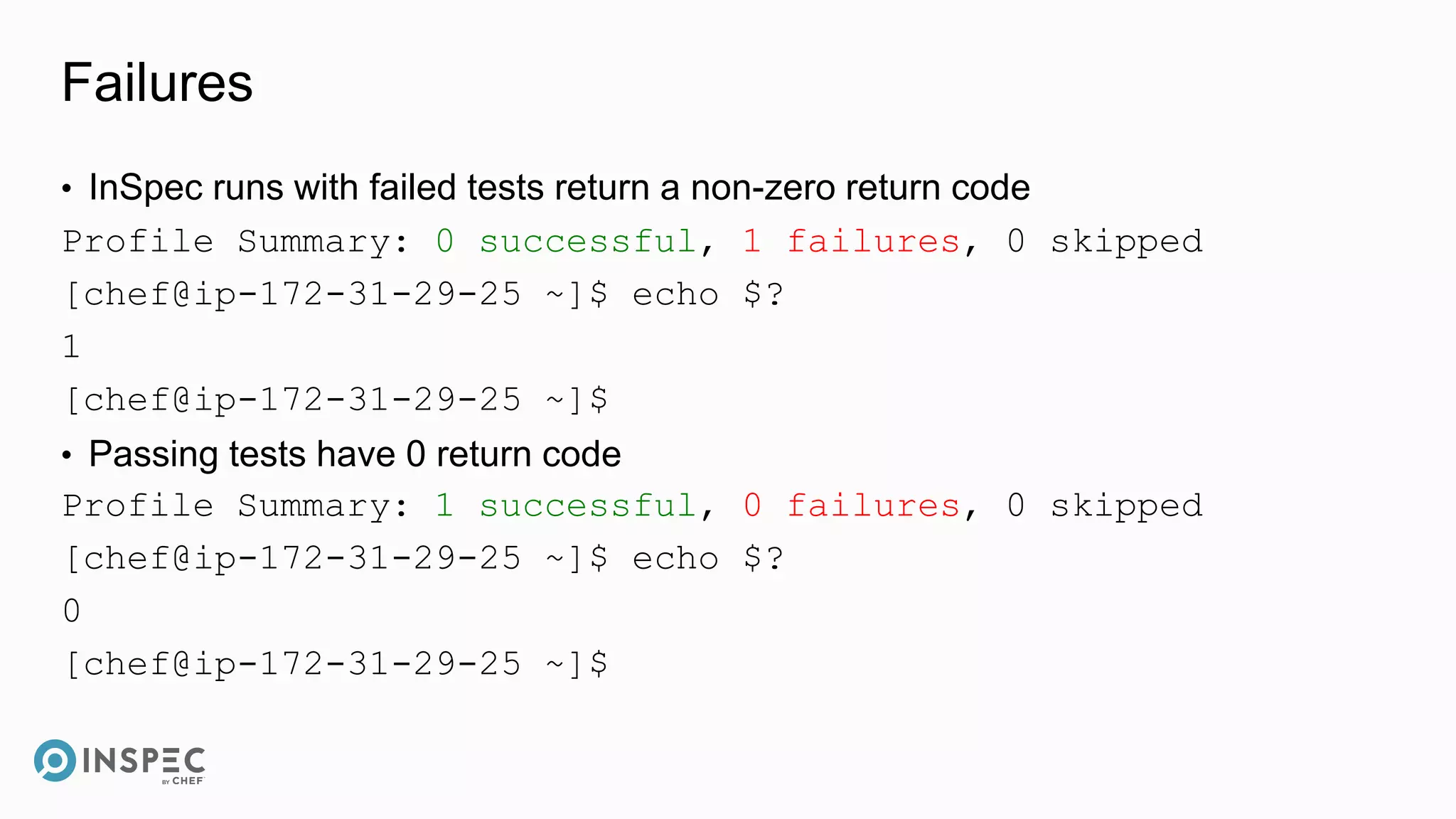 Failures
• InSpec runs with failed tests return a non-zero return code
Profile Summary: 0 successful, 1 failures, 0 skipped
[chef@ip-172-31-29-25 ~]$ echo $?
1
[chef@ip-172-31-29-25 ~]$
• Passing tests have 0 return code
Profile Summary: 1 successful, 0 failures, 0 skipped
[chef@ip-172-31-29-25 ~]$ echo $?
0
[chef@ip-172-31-29-25 ~]$
 