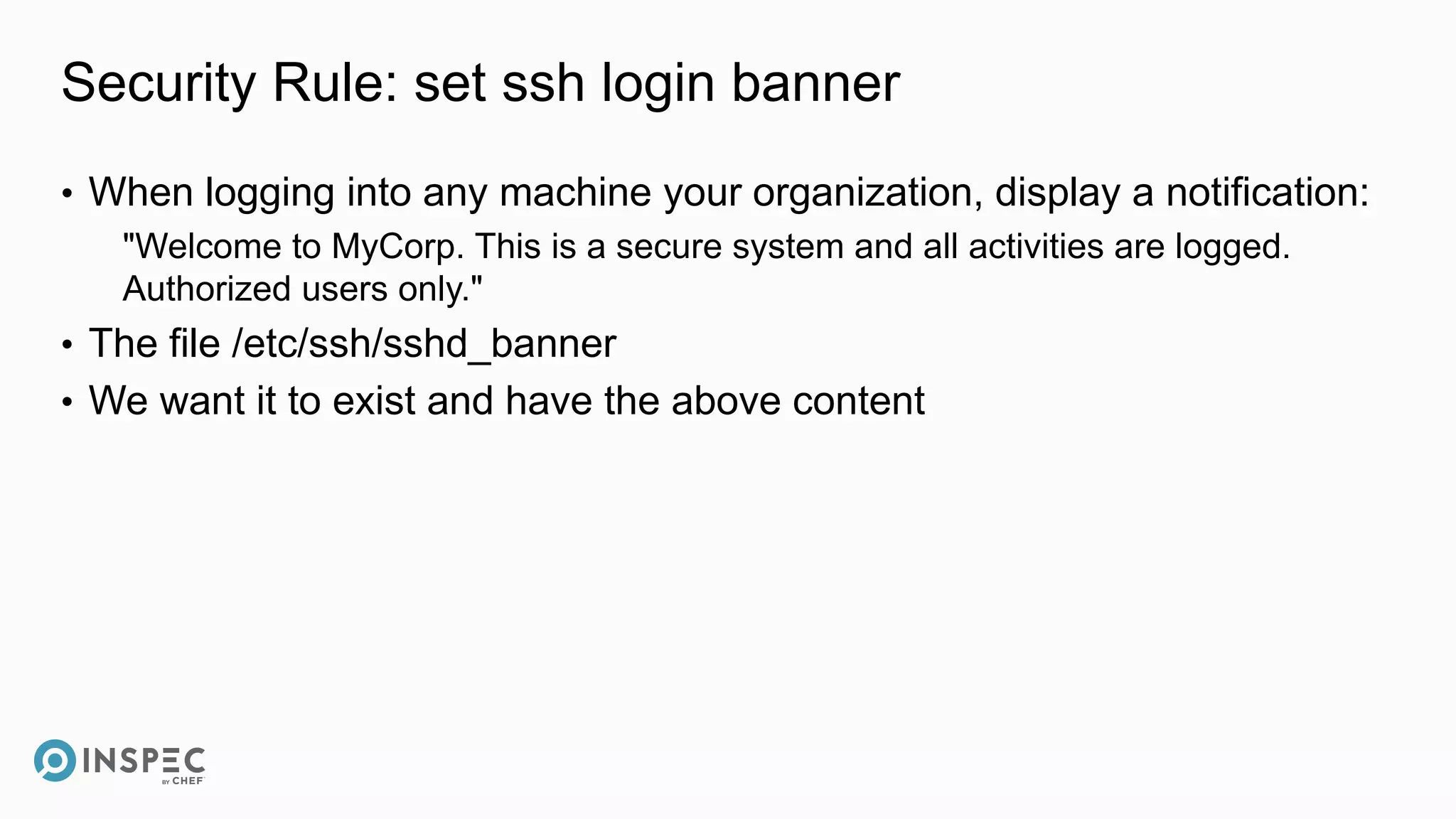Security Rule: set ssh login banner
• When logging into any machine your organization, display a notification:
"Welcome to MyCorp. This is a secure system and all activities are logged.
Authorized users only."
• The file /etc/ssh/sshd_banner
• We want it to exist and have the above content
 