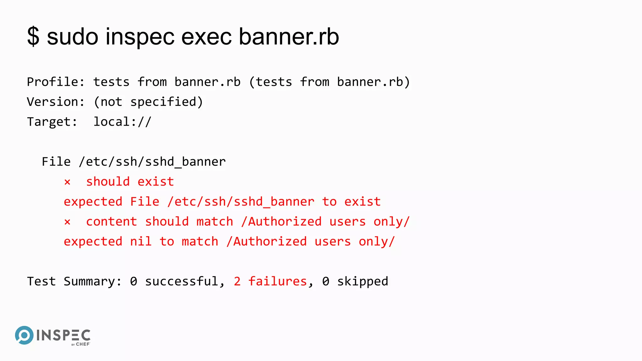 $ sudo inspec exec banner.rb
Profile: tests from banner.rb (tests from banner.rb)
Version: (not specified)
Target: local://
File /etc/ssh/sshd_banner
× should exist
expected File /etc/ssh/sshd_banner to exist
× content should match /Authorized users only/
expected nil to match /Authorized users only/
Test Summary: 0 successful, 2 failures, 0 skipped
 