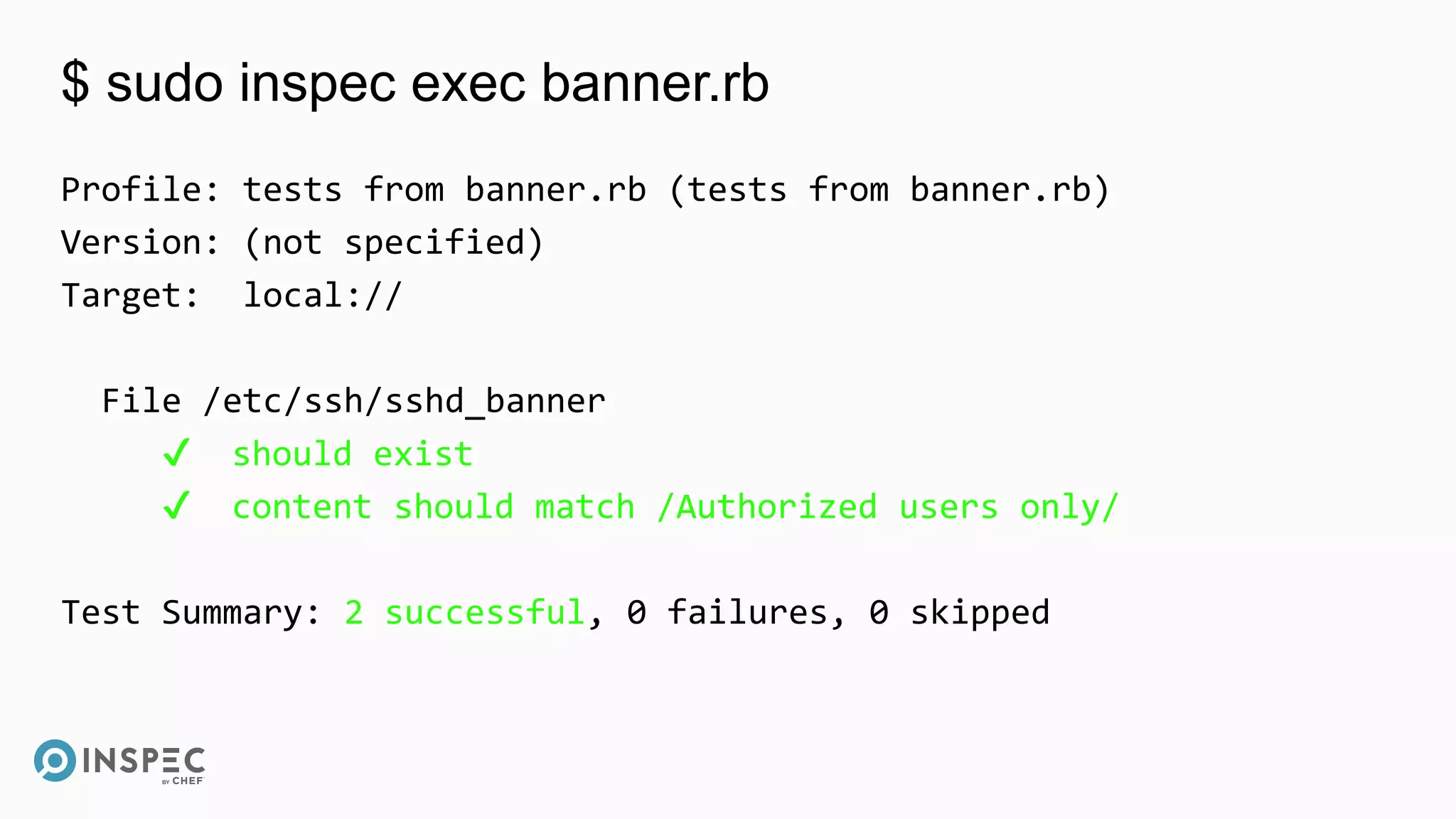 $ sudo inspec exec banner.rb
Profile: tests from banner.rb (tests from banner.rb)
Version: (not specified)
Target: local://
File /etc/ssh/sshd_banner
✔ should exist
✔ content should match /Authorized users only/
Test Summary: 2 successful, 0 failures, 0 skipped
 