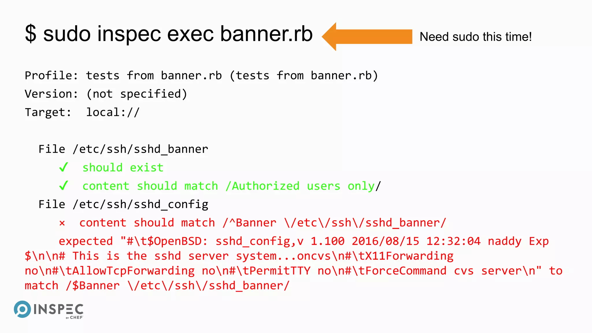 $ sudo inspec exec banner.rb
Profile: tests from banner.rb (tests from banner.rb)
Version: (not specified)
Target: local://
File /etc/ssh/sshd_banner
✔ should exist
✔ content should match /Authorized users only/
File /etc/ssh/sshd_config
× content should match /^Banner /etc/ssh/sshd_banner/
expected "#t$OpenBSD: sshd_config,v 1.100 2016/08/15 12:32:04 naddy Exp
$nn# This is the sshd server system...oncvsn#tX11Forwarding
non#tAllowTcpForwarding non#tPermitTTY non#tForceCommand cvs servern" to
match /$Banner /etc/ssh/sshd_banner/
Need sudo this time!
 