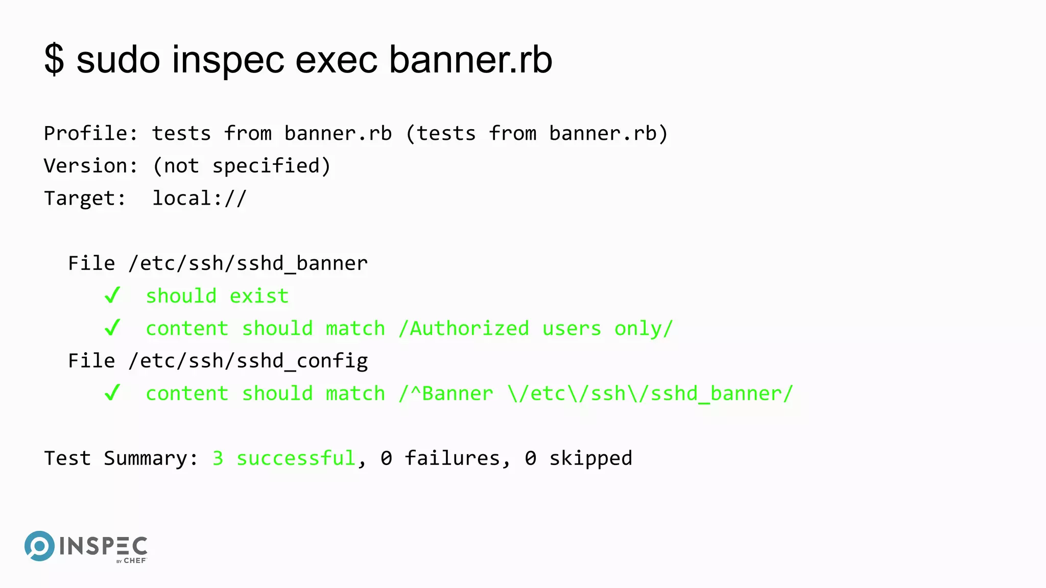 $ sudo inspec exec banner.rb
Profile: tests from banner.rb (tests from banner.rb)
Version: (not specified)
Target: local://
File /etc/ssh/sshd_banner
✔ should exist
✔ content should match /Authorized users only/
File /etc/ssh/sshd_config
✔ content should match /^Banner /etc/ssh/sshd_banner/
Test Summary: 3 successful, 0 failures, 0 skipped
 