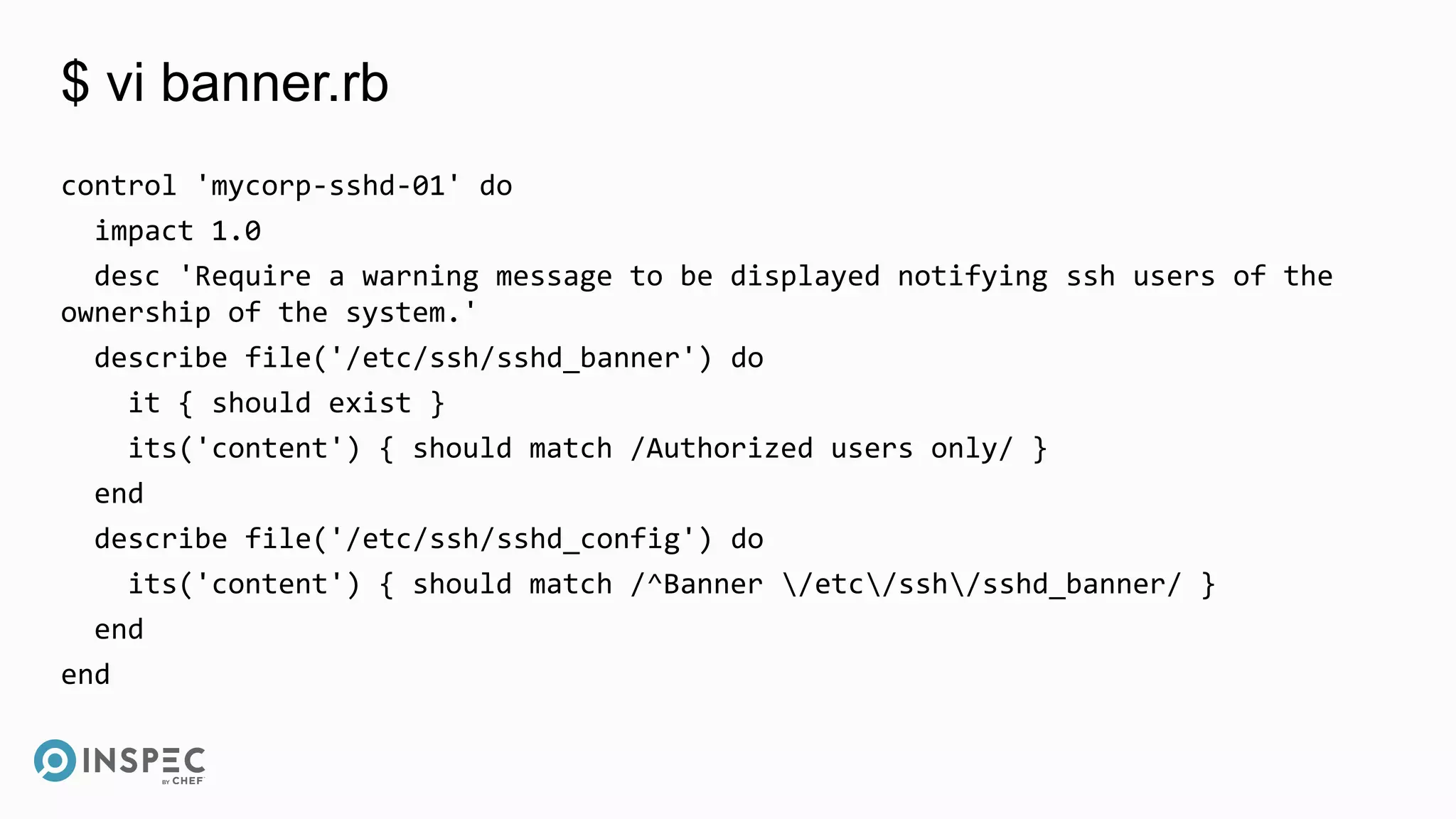 $ vi banner.rb
control 'mycorp-sshd-01' do
impact 1.0
desc 'Require a warning message to be displayed notifying ssh users of the
ownership of the system.'
describe file('/etc/ssh/sshd_banner') do
it { should exist }
its('content') { should match /Authorized users only/ }
end
describe file('/etc/ssh/sshd_config') do
its('content') { should match /^Banner /etc/ssh/sshd_banner/ }
end
end
 