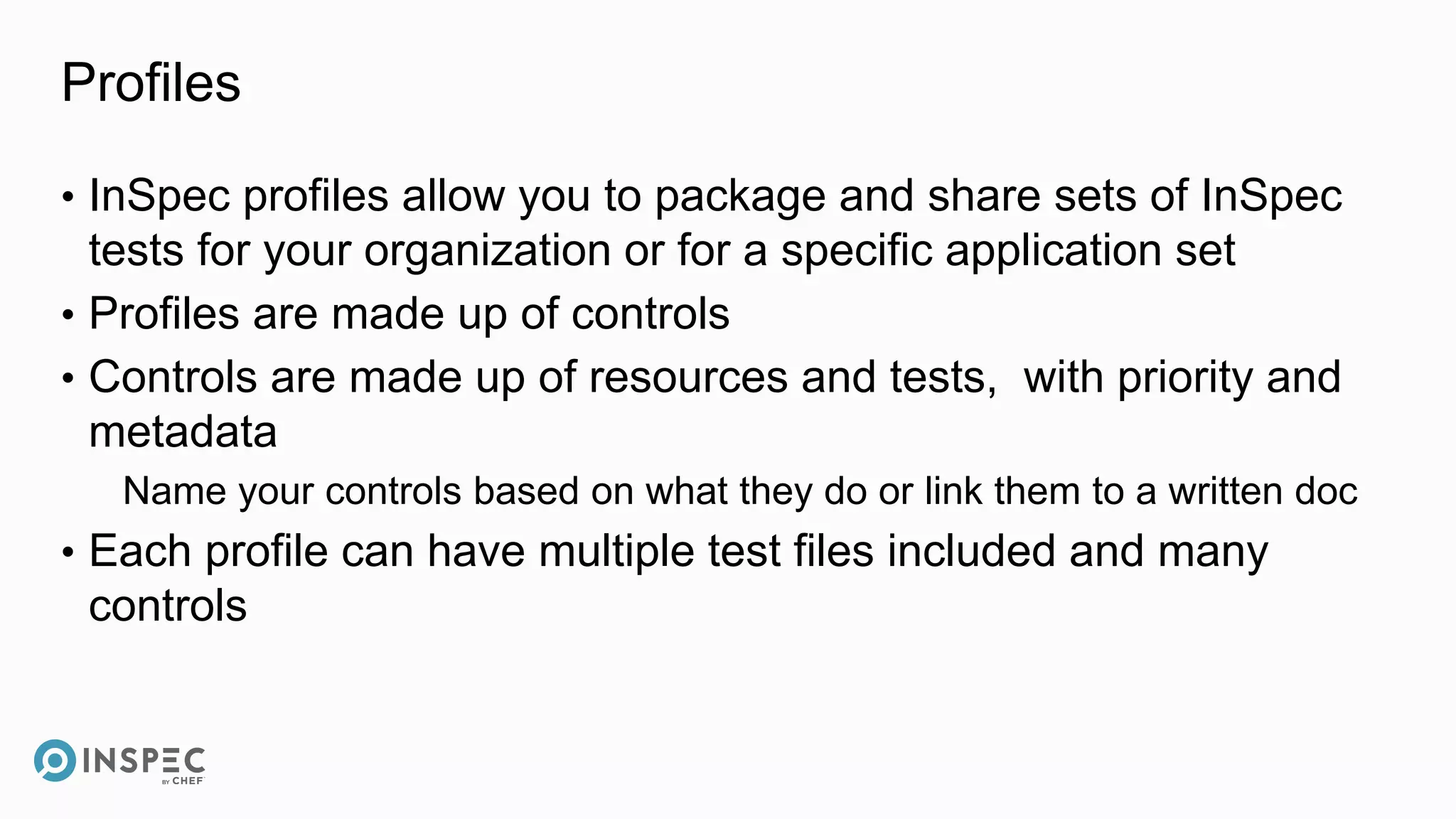 Profiles
• InSpec profiles allow you to package and share sets of InSpec
tests for your organization or for a specific application set
• Profiles are made up of controls
• Controls are made up of resources and tests, with priority and
metadata
Name your controls based on what they do or link them to a written doc
• Each profile can have multiple test files included and many
controls
 