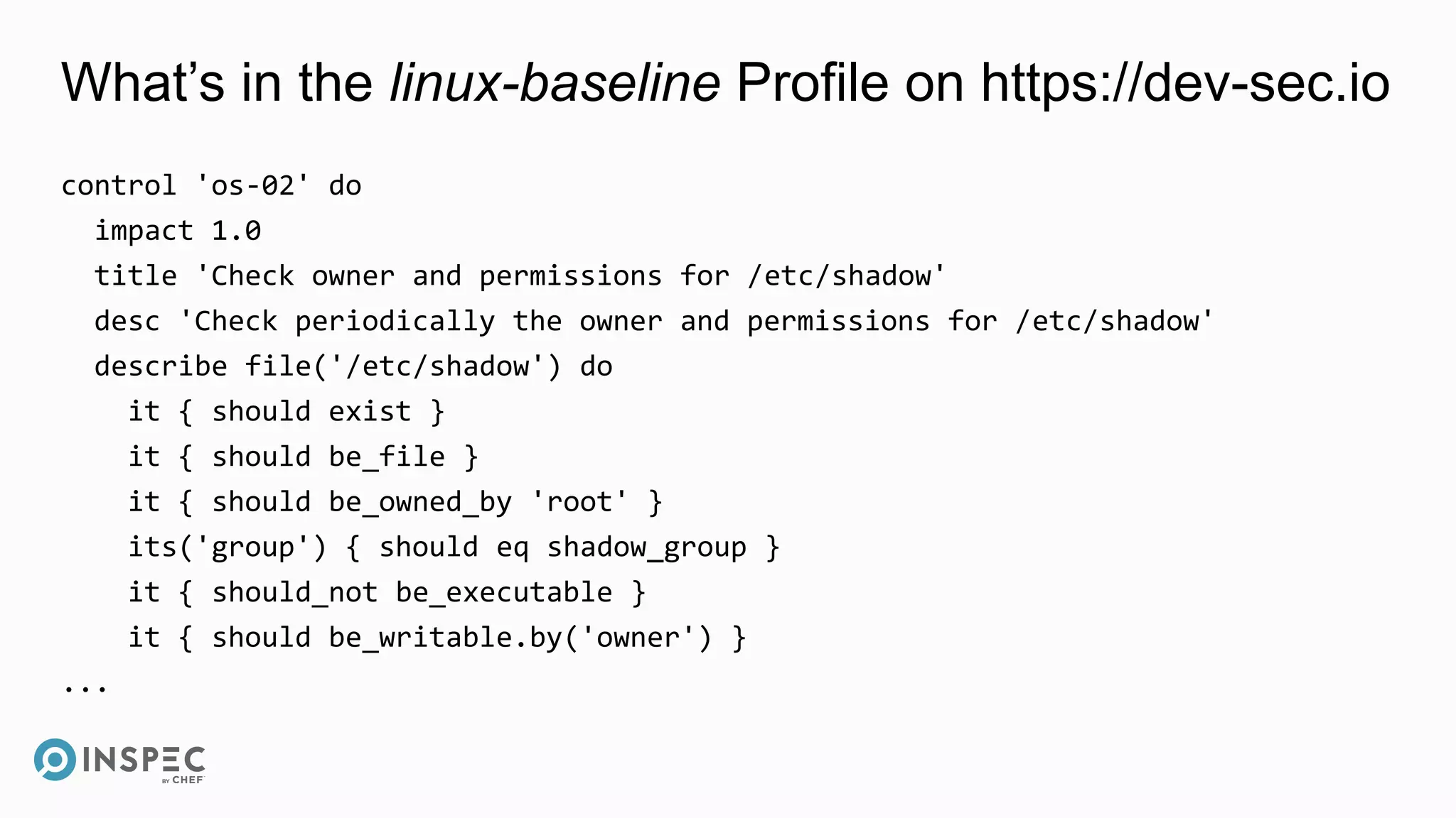What’s in the linux-baseline Profile on https://dev-sec.io
control 'os-02' do
impact 1.0
title 'Check owner and permissions for /etc/shadow'
desc 'Check periodically the owner and permissions for /etc/shadow'
describe file('/etc/shadow') do
it { should exist }
it { should be_file }
it { should be_owned_by 'root' }
its('group') { should eq shadow_group }
it { should_not be_executable }
it { should be_writable.by('owner') }
...
 