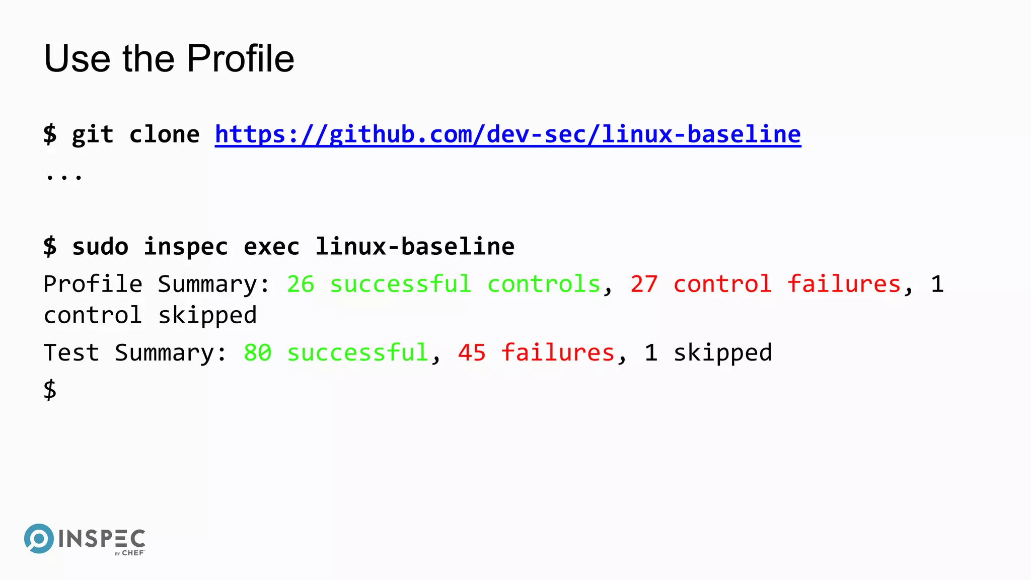 Use the Profile
$ git clone https://github.com/dev-sec/linux-baseline
...
$ sudo inspec exec linux-baseline
Profile Summary: 26 successful controls, 27 control failures, 1
control skipped
Test Summary: 80 successful, 45 failures, 1 skipped
$
 