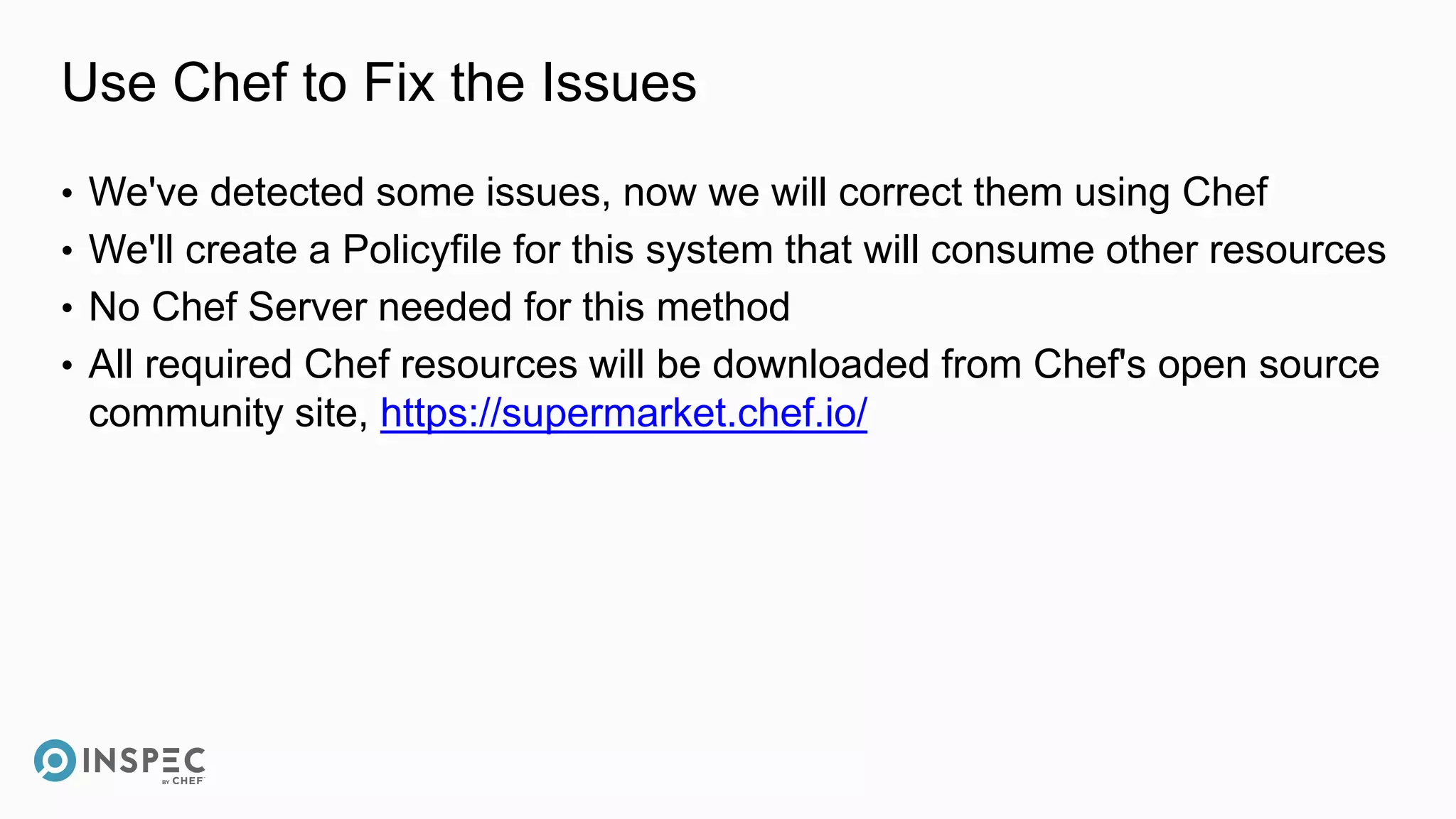 Use Chef to Fix the Issues
• We've detected some issues, now we will correct them using Chef
• We'll create a Policyfile for this system that will consume other resources
• No Chef Server needed for this method
• All required Chef resources will be downloaded from Chef's open source
community site, https://supermarket.chef.io/
 